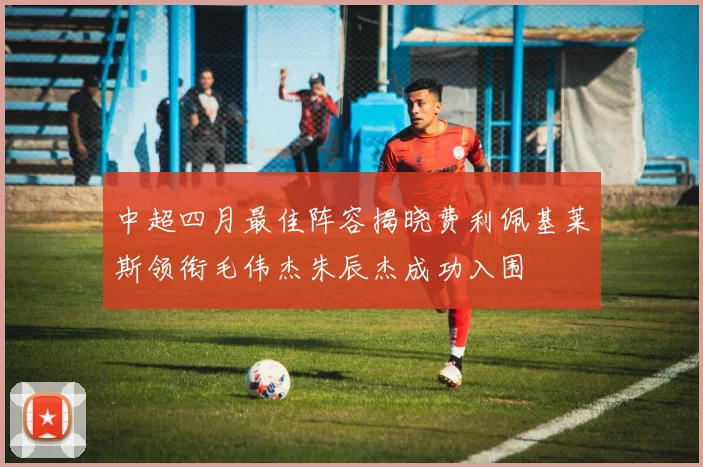 中超四月最佳阵容揭晓费利佩基莱斯领衔毛伟杰朱辰杰成功入围
