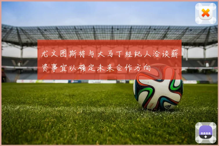 尤文图斯将与大马丁经纪人洽谈薪资事宜以确定未来合作方向