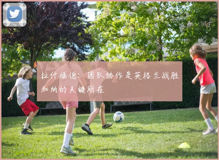 拉什福德：团队协作是英格兰战胜加纳的关键所在