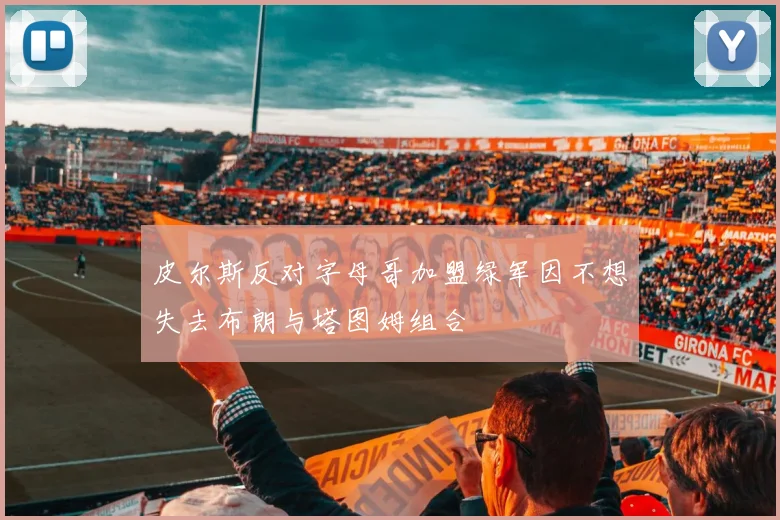 皮尔斯反对字母哥加盟绿军因不想失去布朗与塔图姆组合