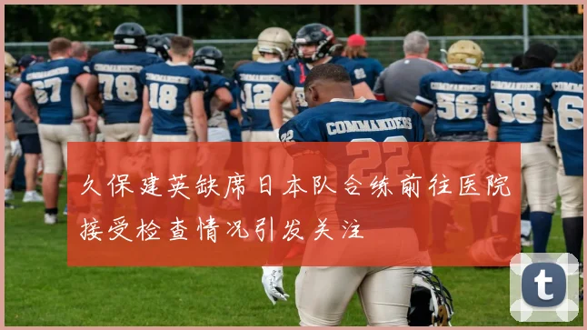 久保建英缺席日本队合练前往医院接受检查情况引发关注