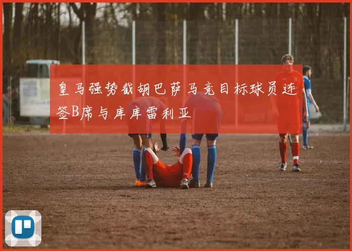皇马强势截胡巴萨马竞目标球员连签B席与库库雷利亚