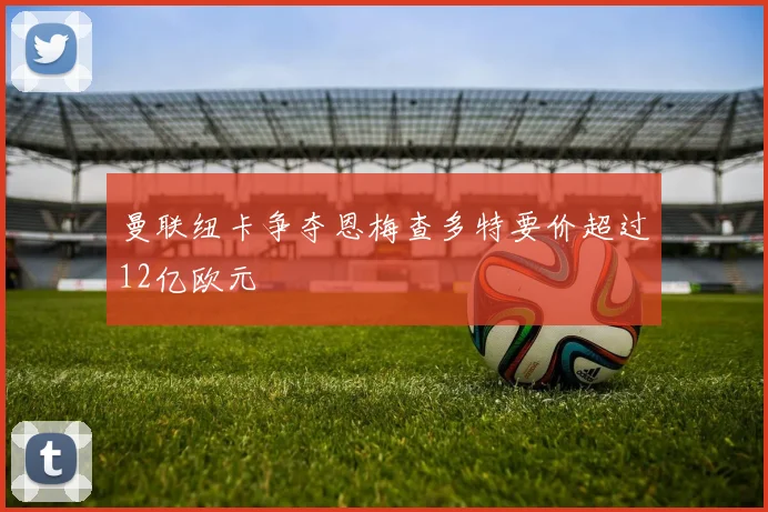 曼联纽卡争夺恩梅查多特要价超过12亿欧元