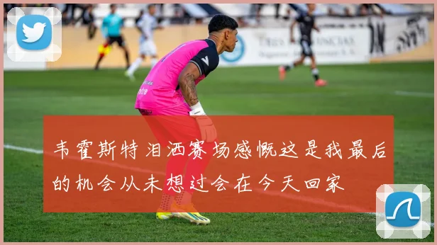 韦霍斯特泪洒赛场感慨这是我最后的机会从未想过会在今天回家