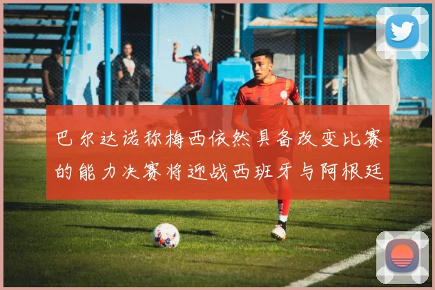 巴尔达诺称梅西依然具备改变比赛的能力决赛将迎战西班牙与阿根廷