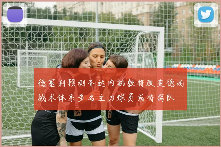 德塞利预测齐达内执教将改变德尚战术体系多名主力球员或将离队