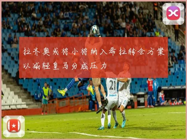 拉齐奥或将小将纳入希拉转会方案以减轻皇马分成压力