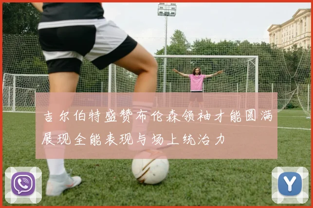 吉尔伯特盛赞布伦森领袖才能圆满展现全能表现与场上统治力