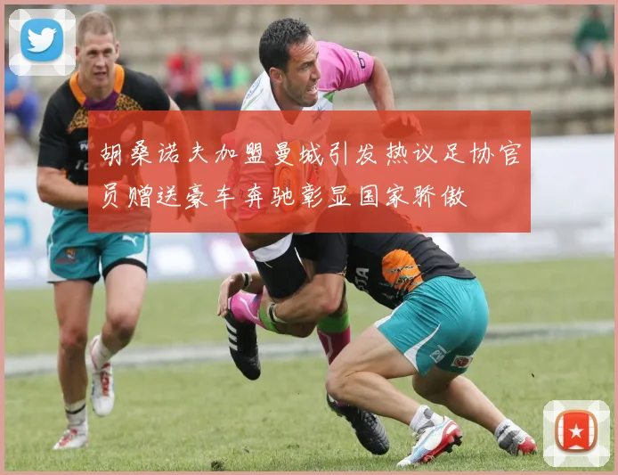 胡桑诺夫加盟曼城引发热议足协官员赠送豪车奔驰彰显国家骄傲