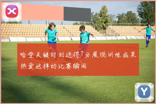 哈登关键时刻连得7分展现训练成果热爱这样的比赛瞬间