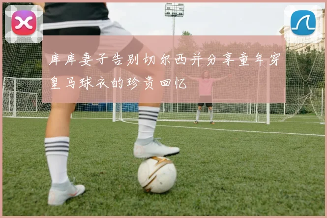 库库妻子告别切尔西并分享童年穿皇马球衣的珍贵回忆