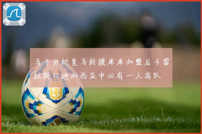 马卡分析皇马新援库库加盟后卡雷拉斯门迪加西亚中必有一人离队