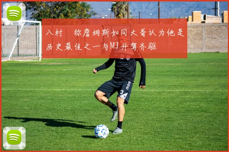 八村塁称詹姆斯如同大哥认为他是历史最佳之一与MJ并驾齐驱