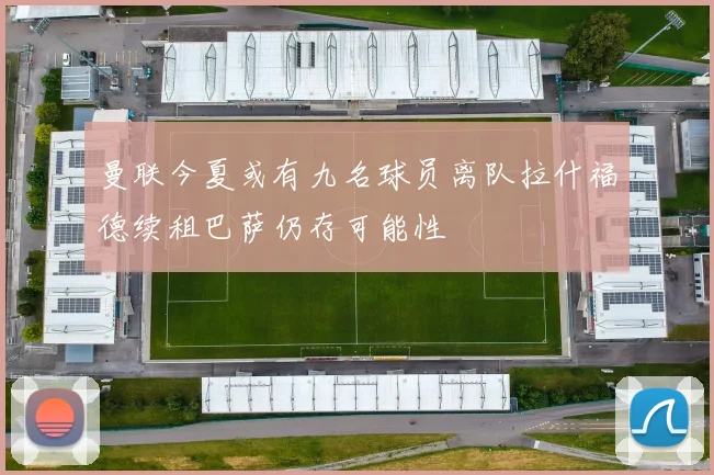 曼联今夏或有九名球员离队拉什福德续租巴萨仍存可能性