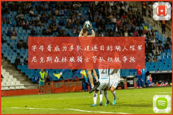 字母哥成为多队追逐目标湖人绿军尼克斯森林狼骑士等队积极争抢