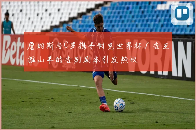 詹姆斯与C罗携手耐克世界杯广告互推山羊的告别剧本引发热议
