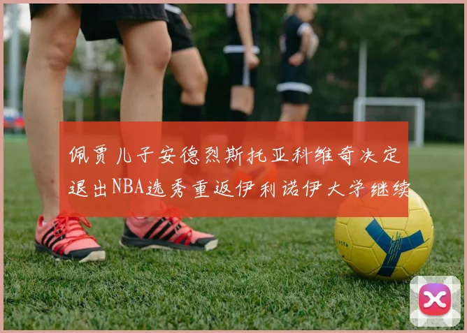 佩贾儿子安德烈斯托亚科维奇决定退出NBA选秀重返伊利诺伊大学继续学业