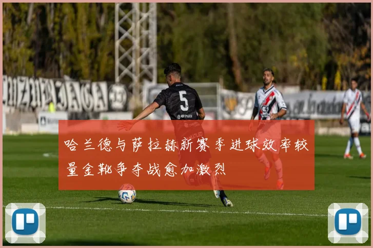 哈兰德与萨拉赫新赛季进球效率较量金靴争夺战愈加激烈
